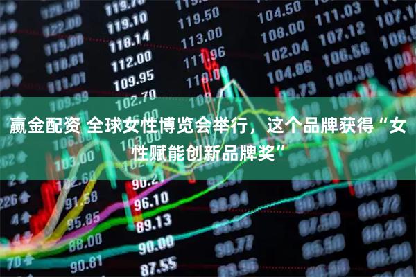 赢金配资 全球女性博览会举行，这个品牌获得“女性赋能创新品牌奖”