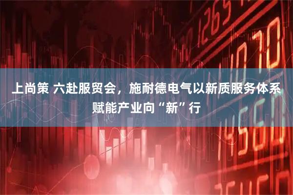 上尚策 六赴服贸会，施耐德电气以新质服务体系赋能产业向“新”行