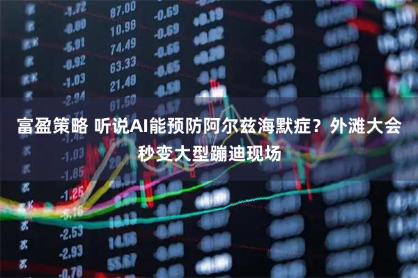 富盈策略 听说AI能预防阿尔兹海默症？外滩大会秒变大型蹦迪现场