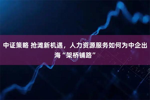 中证策略 抢滩新机遇，人力资源服务如何为中企出海“架桥铺路”
