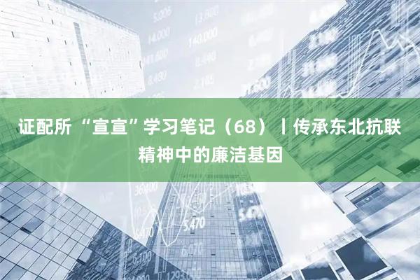 证配所 “宣宣”学习笔记（68）丨传承东北抗联精神中的廉洁基因