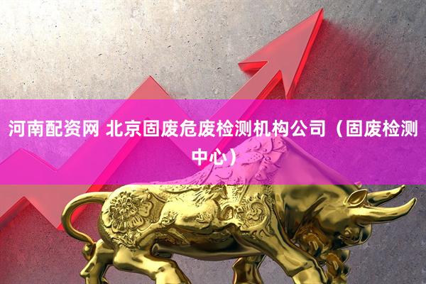 河南配资网 北京固废危废检测机构公司（固废检测中心）