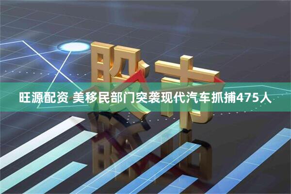 旺源配资 美移民部门突袭现代汽车抓捕475人