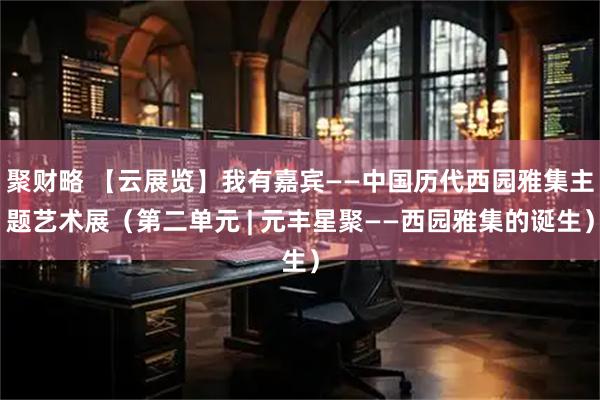 聚财略 【云展览】我有嘉宾——中国历代西园雅集主题艺术展（第二单元 | 元丰星聚——西园雅集的诞生）