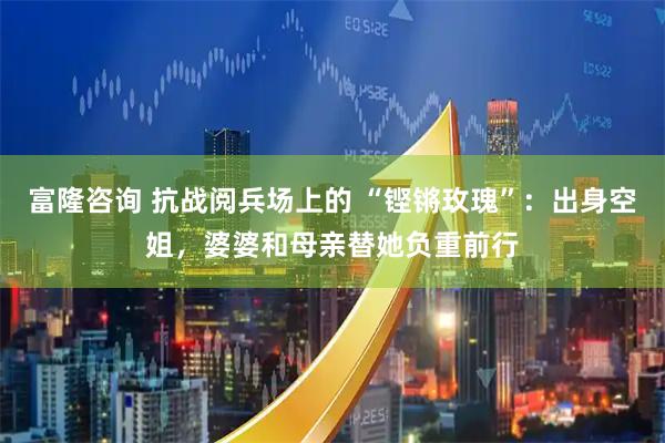 富隆咨询 抗战阅兵场上的 “铿锵玫瑰”：出身空姐，婆婆和母亲替她负重前行