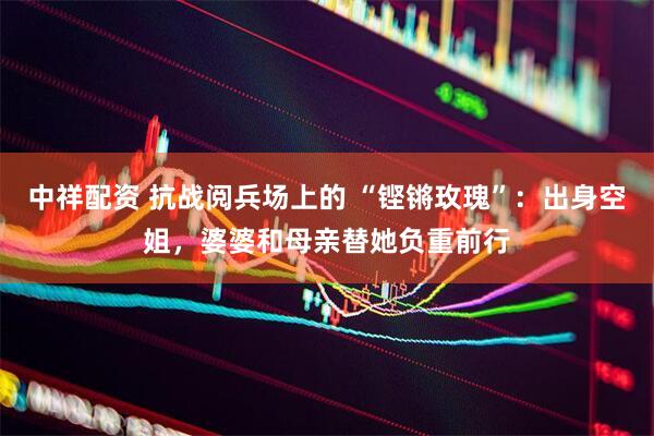 中祥配资 抗战阅兵场上的 “铿锵玫瑰”：出身空姐，婆婆和母亲替她负重前行