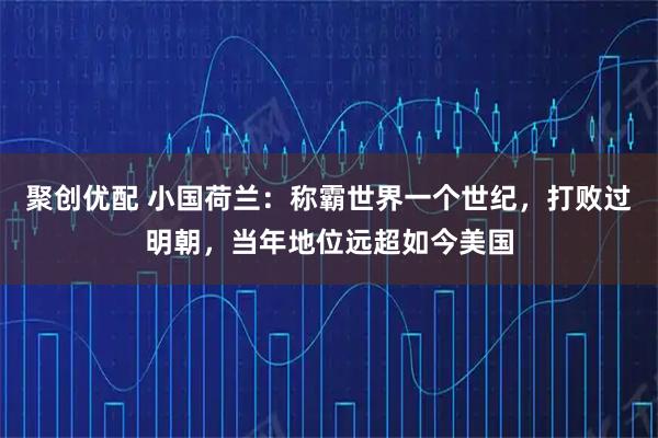 聚创优配 小国荷兰：称霸世界一个世纪，打败过明朝，当年地位远超如今美国