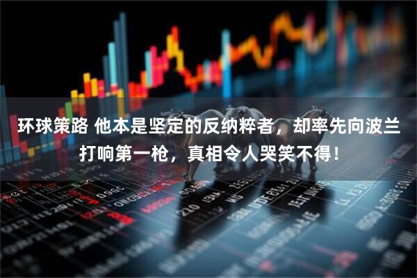 环球策路 他本是坚定的反纳粹者，却率先向波兰打响第一枪，真相令人哭笑不得！