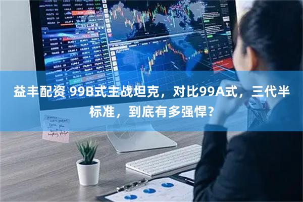 益丰配资 99B式主战坦克，对比99A式，三代半标准，到底有多强悍？