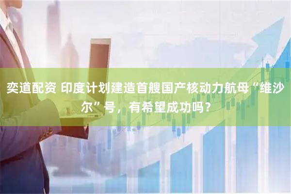 奕道配资 印度计划建造首艘国产核动力航母“维沙尔”号，有希望成功吗？