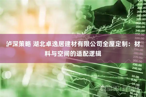 泸深策略 湖北卓逸居建材有限公司全屋定制：材料与空间的适配逻辑