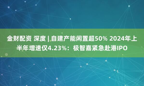金财配资 深度 | 自建产能闲置超50% 2024年上半年增速仅4.23%：极智嘉紧急赴港IPO