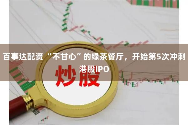 百事达配资 “不甘心”的绿茶餐厅，开始第5次冲刺港股IPO