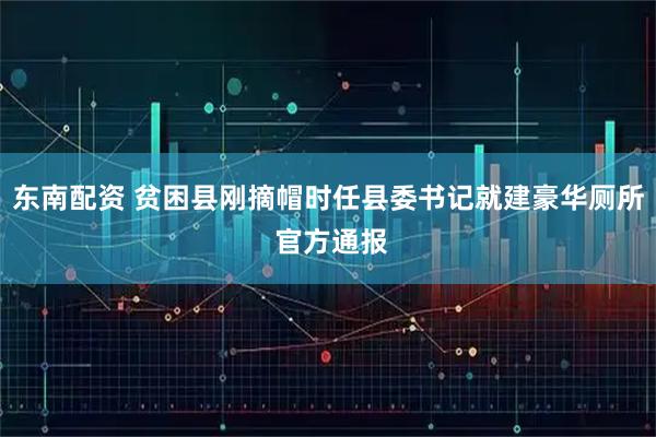 东南配资 贫困县刚摘帽时任县委书记就建豪华厕所 官方通报