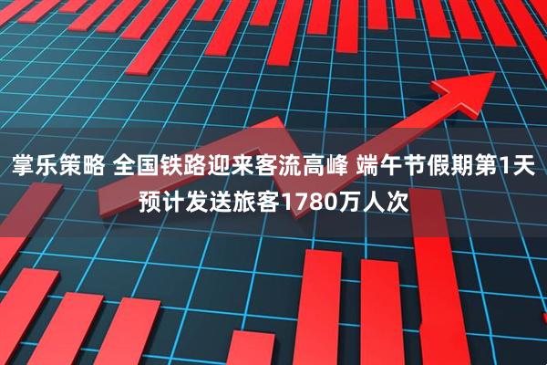 掌乐策略 全国铁路迎来客流高峰 端午节假期第1天预计发送旅客1780万人次