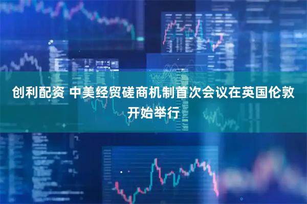 创利配资 中美经贸磋商机制首次会议在英国伦敦开始举行