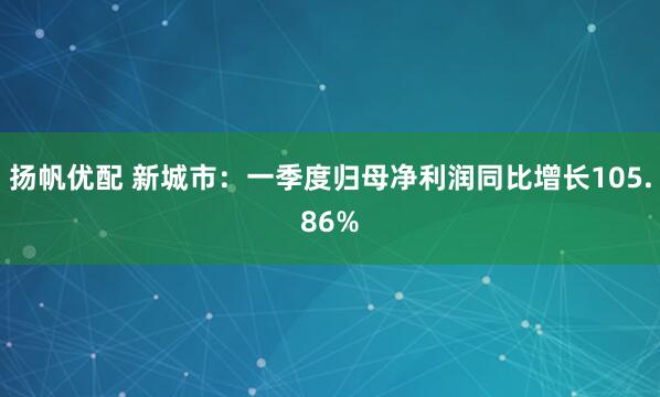 扬帆优配 新城市：一季度归母净利润同比增长105.86%