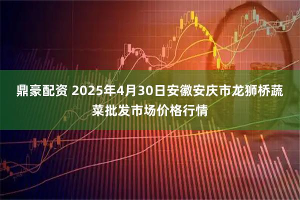 鼎豪配资 2025年4月30日安徽安庆市龙狮桥蔬菜批发市场价格行情