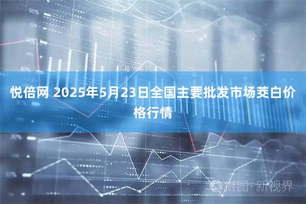 悦倍网 2025年5月23日全国主要批发市场茭白价格行情