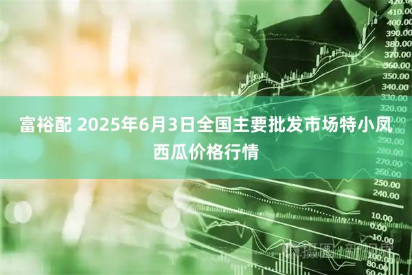 富裕配 2025年6月3日全国主要批发市场特小凤西瓜价格行情