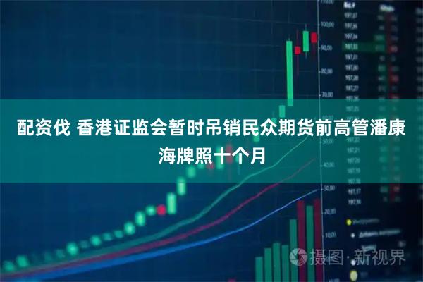 配资伐 香港证监会暂时吊销民众期货前高管潘康海牌照十个月