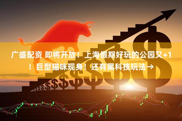 广盛配资 即将开放！上海假期好玩的公园又+1！巨型猫咪现身！还有黑科技玩法→