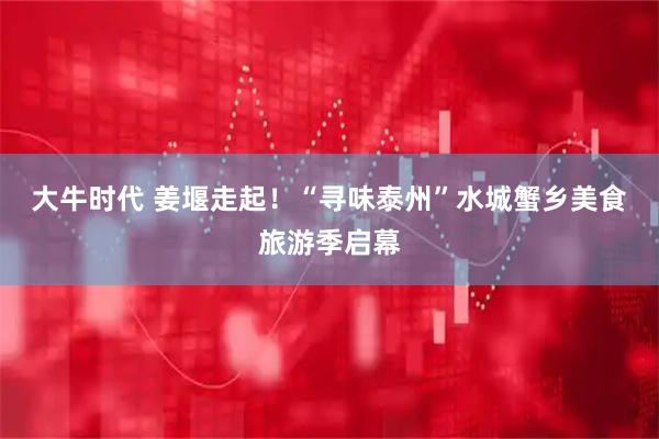 大牛时代 姜堰走起！“寻味泰州”水城蟹乡美食旅游季启幕