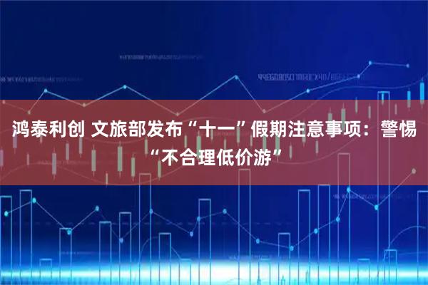 鸿泰利创 文旅部发布“十一”假期注意事项：警惕“不合理低价游”