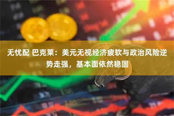 无忧配 巴克莱：美元无视经济疲软与政治风险逆势走强，基本面依然稳固