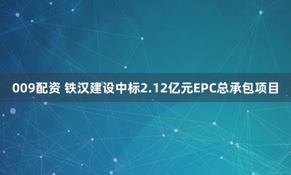 009配资 铁汉建设中标2.12亿元EPC总承包项目