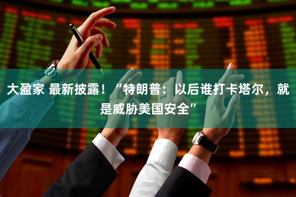大盈家 最新披露！“特朗普：以后谁打卡塔尔，就是威胁美国安全”