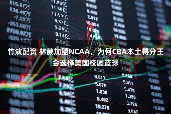 竹演配资 林葳加盟NCAA，为何CBA本土得分王会选择美国校园篮球