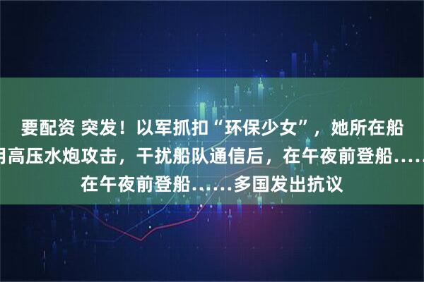 要配资 突发！以军抓扣“环保少女”，她所在船队遭袭！以军用高压水炮攻击，干扰船队通信后，在午夜前登船……多国发出抗议