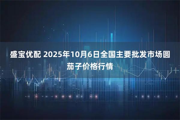 盛宝优配 2025年10月6日全国主要批发市场圆茄子价格行情