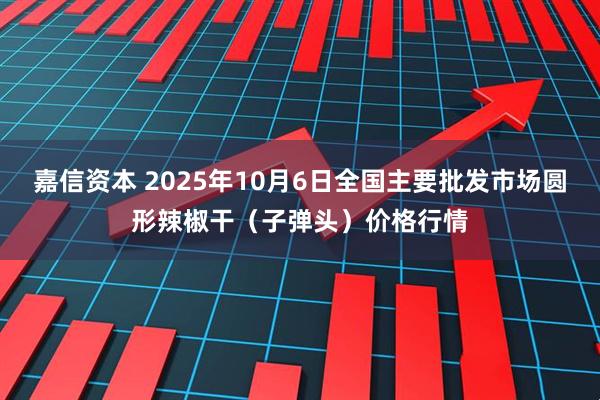 嘉信资本 2025年10月6日全国主要批发市场圆形辣椒干（子弹头）价格行情