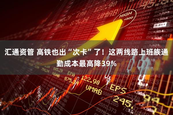 汇通资管 高铁也出“次卡”了！这两线路上班族通勤成本最高降39%