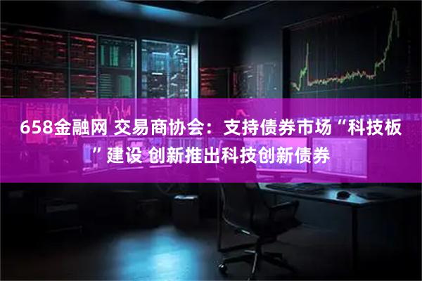 658金融网 交易商协会：支持债券市场“科技板”建设 创新推出科技创新债券