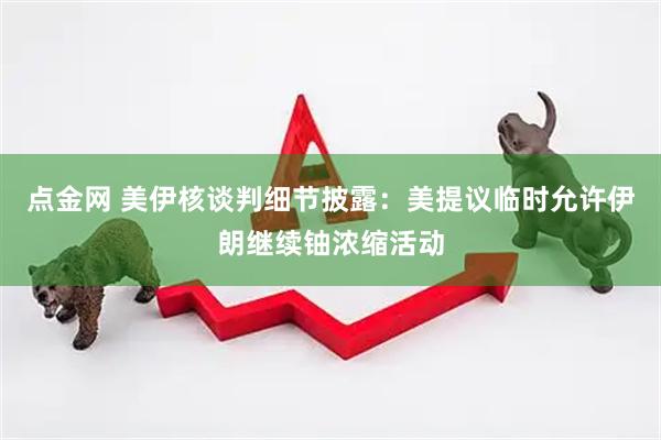 点金网 美伊核谈判细节披露：美提议临时允许伊朗继续铀浓缩活动