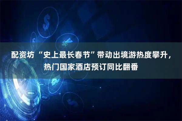 配资坊 “史上最长春节”带动出境游热度攀升，热门国家酒店预订同比翻番