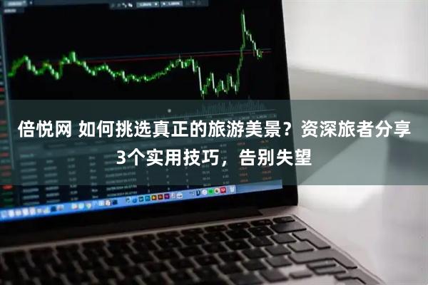 倍悦网 如何挑选真正的旅游美景？资深旅者分享3个实用技巧，告别失望