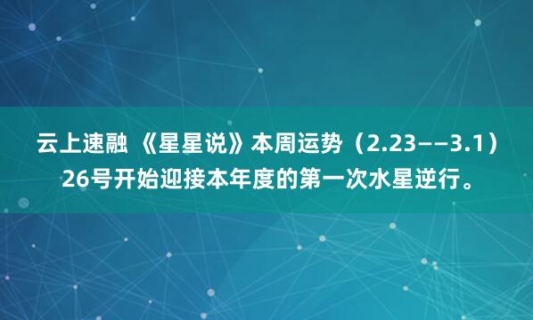 云上速融 《星星说》本周运势（2.23——3.1）26号开始迎接本年度的第一次水星逆行。