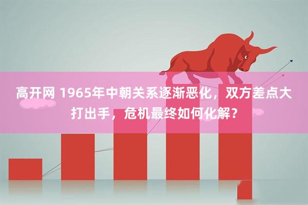 高开网 1965年中朝关系逐渐恶化，双方差点大打出手，危机最终如何化解？