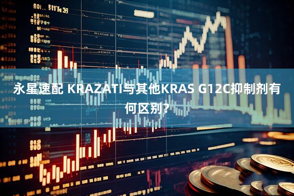 永星速配 KRAZATI与其他KRAS G12C抑制剂有何区别?