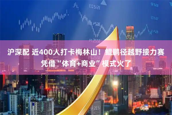 沪深配 近400人打卡梅林山！鲲鹏径越野接力赛凭借“体育+商业”模式火了