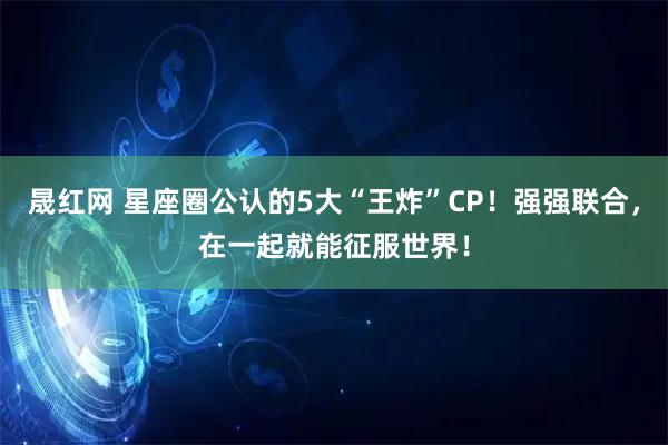 晟红网 星座圈公认的5大“王炸”CP！强强联合，在一起就能征服世界！