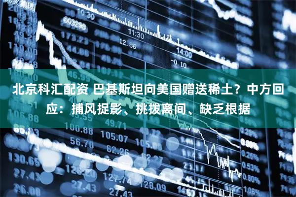 北京科汇配资 巴基斯坦向美国赠送稀土?中方回应:捕风捉影、挑拨离间、缺乏根据