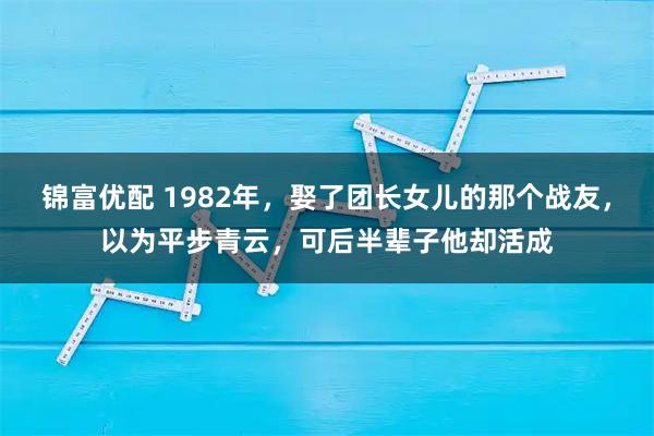 锦富优配 1982年,娶了团长女儿的那个战友,以为平步青云,可后半辈子他却活成