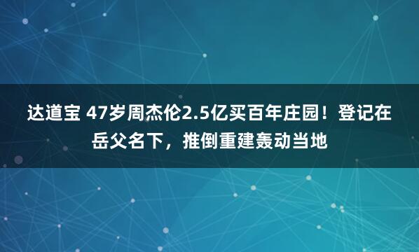 达道宝 47岁周杰伦2.5亿买百年庄园！登记在岳父名下，推倒重建轰动当地