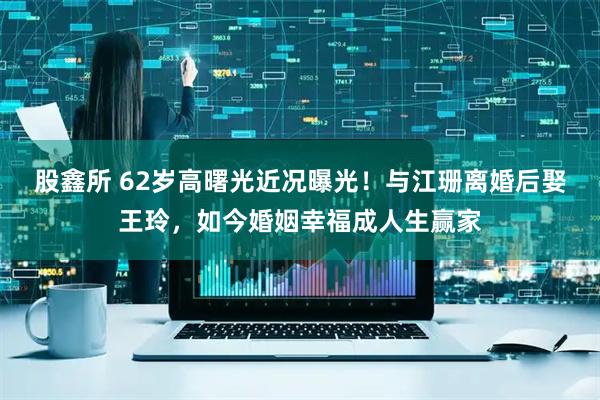 股鑫所 62岁高曙光近况曝光！与江珊离婚后娶王玲，如今婚姻幸福成人生赢家