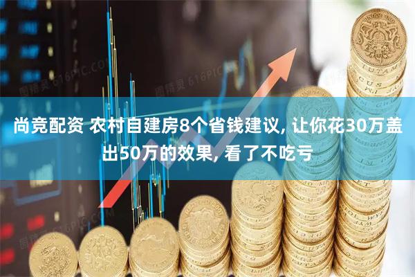 尚竞配资 农村自建房8个省钱建议, 让你花30万盖出50万的效果, 看了不吃亏